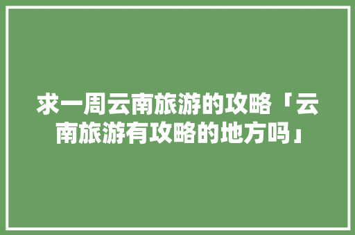 求一周云南旅游的攻略「云南旅游有攻略的地方吗」 求一周云南旅游的攻略「云南旅游有攻略的地方吗」 旅游攻略