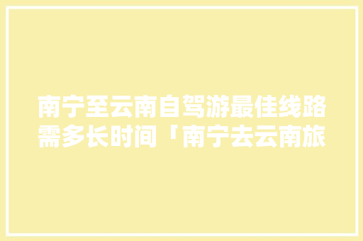 南宁至云南自驾游最佳线路需多长时间「南宁去云南旅游一周攻略图」 南宁至云南自驾游最佳线路需多长时间「南宁去云南旅游一周攻略图」 汽车常识