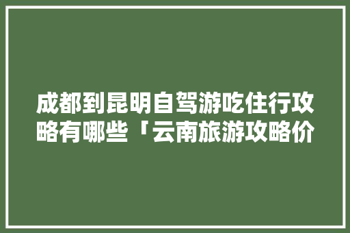 成都到昆明自驾游吃住行攻略有哪些「云南旅游攻略价格参考图片」 成都到昆明自驾游吃住行攻略有哪些「云南旅游攻略价格参考图片」 教育法律