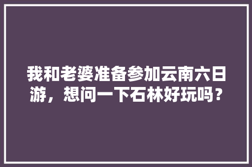我和老婆准备参加云南六日游，想问一下石林好玩吗？有哪些旅游攻略推荐「云南旅游6月份旅游攻略图」 我和老婆准备参加云南六日游，想问一下石林好玩吗？有哪些旅游攻略推荐「云南旅游6月份旅游攻略图」 教育法律