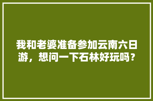 我和老婆准备参加云南六日游，想问一下石林好玩吗？有哪些旅游攻略推荐「云南旅游石林攻略路线图片」 我和老婆准备参加云南六日游，想问一下石林好玩吗？有哪些旅游攻略推荐「云南旅游石林攻略路线图片」 教育法律