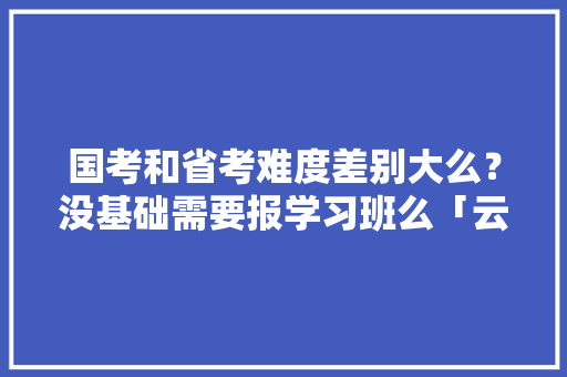 国考和省考难度差别大么？没基础需要报学习班么「云南旅游购物避坑攻略视频」 国考和省考难度差别大么？没基础需要报学习班么「云南旅游购物避坑攻略视频」 美食菜谱