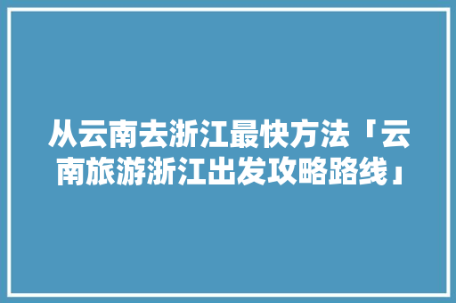 从云南去浙江最快方法「云南旅游浙江出发攻略路线」 从云南去浙江最快方法「云南旅游浙江出发攻略路线」 旅游攻略