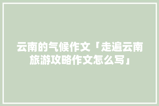 云南的气候作文「走遍云南旅游攻略作文怎么写」 云南的气候作文「走遍云南旅游攻略作文怎么写」 健康母婴