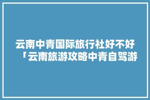 云南中青国际旅行社好不好「云南旅游攻略中青自驾游路线」 云南中青国际旅行社好不好「云南旅游攻略中青自驾游路线」 教育法律