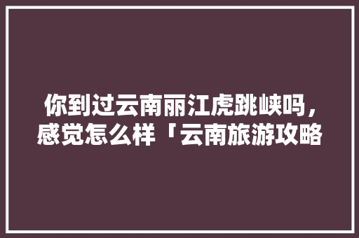 你到过云南丽江虎跳峡吗，感觉怎么样「云南旅游攻略6月路线图」 你到过云南丽江虎跳峡吗，感觉怎么样「云南旅游攻略6月路线图」 手机电脑