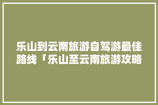 乐山到云南旅游自驾游最佳路线「乐山至云南旅游攻略路线」 乐山到云南旅游自驾游最佳路线「乐山至云南旅游攻略路线」 旅游攻略
