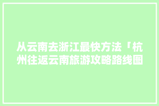 从云南去浙江最快方法「杭州往返云南旅游攻略路线图」 从云南去浙江最快方法「杭州往返云南旅游攻略路线图」 美食菜谱
