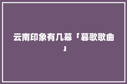 云南印象有几幕「暮歌歌曲」 云南印象有几幕「暮歌歌曲」 旅游攻略