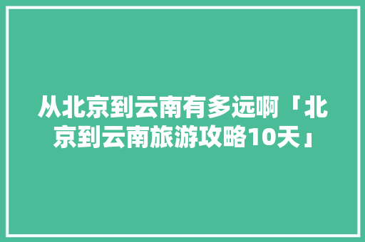 从北京到云南有多远啊「北京到云南旅游攻略10天」 从北京到云南有多远啊「北京到云南旅游攻略10天」 汽车常识
