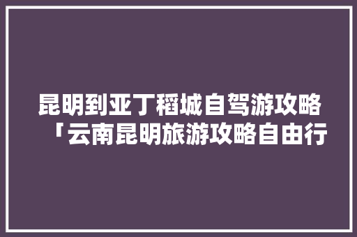 昆明到亚丁稻城自驾游攻略「云南昆明旅游攻略自由行路线」 昆明到亚丁稻城自驾游攻略「云南昆明旅游攻略自由行路线」 健康母婴