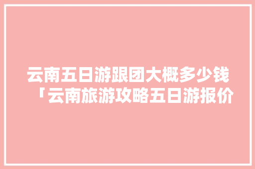云南五日游跟团大概多少钱「云南旅游攻略五日游报价表」 云南五日游跟团大概多少钱「云南旅游攻略五日游报价表」 健康母婴