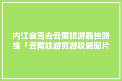 内江自驾去云南旅游最佳路线「云南旅游穷游攻略图片」 内江自驾去云南旅游最佳路线「云南旅游穷游攻略图片」 美食菜谱