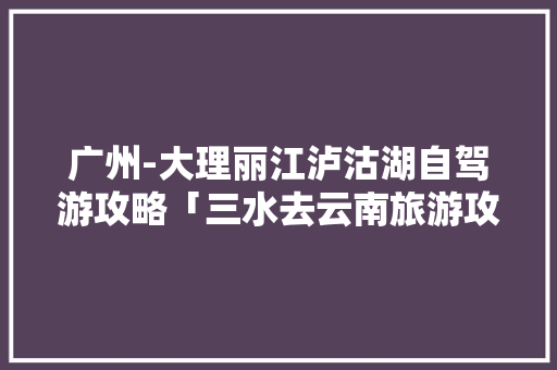 广州-大理丽江泸沽湖自驾游攻略「三水去云南旅游攻略路线」 广州-大理丽江泸沽湖自驾游攻略「三水去云南旅游攻略路线」 教育法律