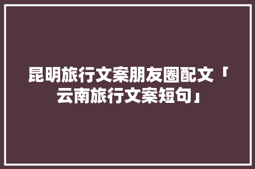 昆明旅行文案朋友圈配文「云南旅行文案短句」 昆明旅行文案朋友圈配文「云南旅行文案短句」 美食菜谱