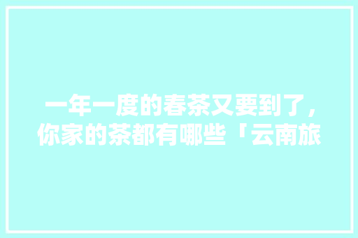 一年一度的春茶又要到了，你家的茶都有哪些「云南旅游备货攻略大全最新」 一年一度的春茶又要到了，你家的茶都有哪些「云南旅游备货攻略大全最新」 手机电脑