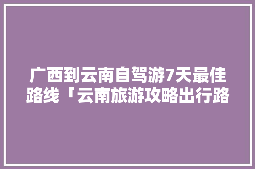 广西到云南自驾游7天最佳路线「云南旅游攻略出行路线图片」 广西到云南自驾游7天最佳路线「云南旅游攻略出行路线图片」 时尚穿搭