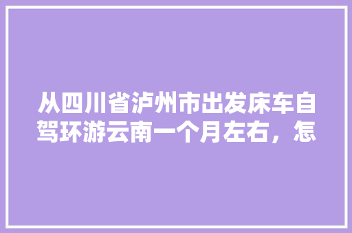 从四川省泸州市出发床车自驾环游云南一个月左右，怎么规划线路「云南旅游出行路线攻略图片」 从四川省泸州市出发床车自驾环游云南一个月左右，怎么规划线路「云南旅游出行路线攻略图片」 时尚穿搭