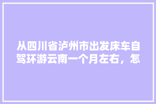 从四川省泸州市出发床车自驾环游云南一个月左右，怎么规划线路「一人去云南旅游攻略路线图」 从四川省泸州市出发床车自驾环游云南一个月左右，怎么规划线路「一人去云南旅游攻略路线图」 手机电脑