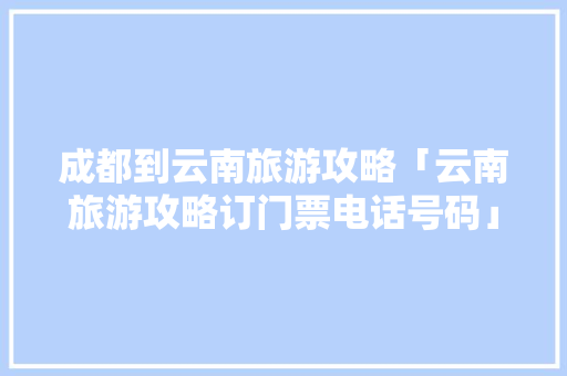 成都到云南旅游攻略「云南旅游攻略订门票电话号码」 成都到云南旅游攻略「云南旅游攻略订门票电话号码」 教育法律