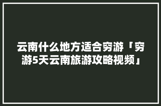 云南什么地方适合穷游「穷游5天云南旅游攻略视频」 云南什么地方适合穷游「穷游5天云南旅游攻略视频」 健康母婴