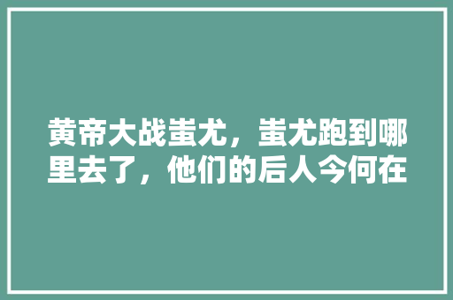 黄帝大战蚩尤，蚩尤跑到哪里去了，他们的后人今何在「云南旅游攻略父子一日游」 黄帝大战蚩尤，蚩尤跑到哪里去了，他们的后人今何在「云南旅游攻略父子一日游」 美食菜谱