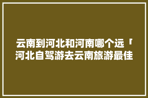 云南到河北和河南哪个远「河北自驾游去云南旅游最佳路线」 云南到河北和河南哪个远「河北自驾游去云南旅游最佳路线」 旅游攻略