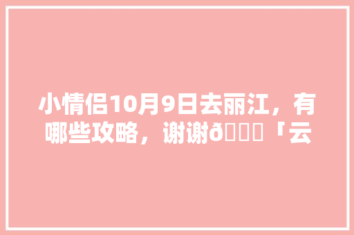 小情侣10月9日去丽江，有哪些攻略，谢谢🙏「云南旅游情侣必去的景点」 小情侣10月9日去丽江，有哪些攻略，谢谢🙏「云南旅游情侣必去的景点」 时尚穿搭