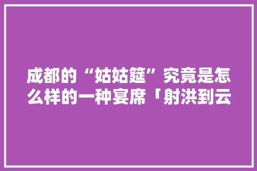 成都的“姑姑筵”究竟是怎么样的一种宴席「射洪到云南旅游攻略路线图」 成都的“姑姑筵”究竟是怎么样的一种宴席「射洪到云南旅游攻略路线图」 美食菜谱