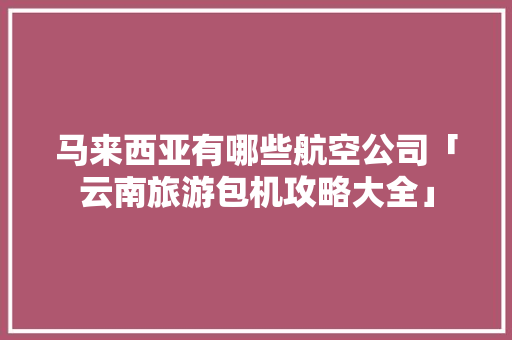 马来西亚有哪些航空公司「云南旅游包机攻略大全」 马来西亚有哪些航空公司「云南旅游包机攻略大全」 时尚穿搭