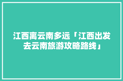 江西离云南多远「江西出发去云南旅游攻略路线」 江西离云南多远「江西出发去云南旅游攻略路线」 手机电脑