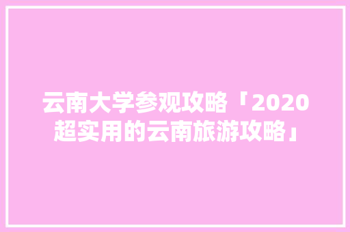 云南大学参观攻略「2020超实用的云南旅游攻略」 云南大学参观攻略「2020超实用的云南旅游攻略」 汽车常识