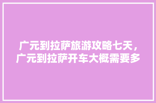 广元到拉萨旅游攻略七天，广元到拉萨开车大概需要多少天。 广元到拉萨旅游攻略七天，广元到拉萨开车大概需要多少天。 旅游攻略