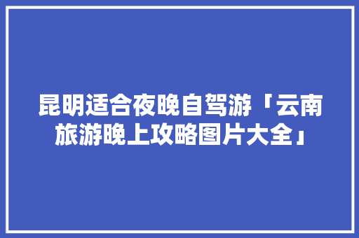 昆明适合夜晚自驾游「云南旅游晚上攻略图片大全」 昆明适合夜晚自驾游「云南旅游晚上攻略图片大全」 汽车常识