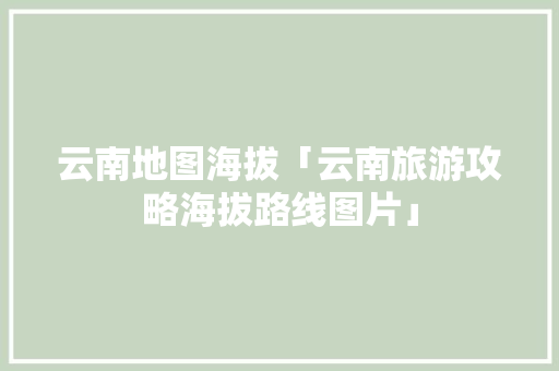 云南地图海拔「云南旅游攻略海拔路线图片」 云南地图海拔「云南旅游攻略海拔路线图片」 健康母婴