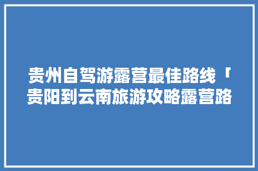 贵州自驾游露营最佳路线「贵阳到云南旅游攻略露营路线」 贵州自驾游露营最佳路线「贵阳到云南旅游攻略露营路线」 汽车常识
