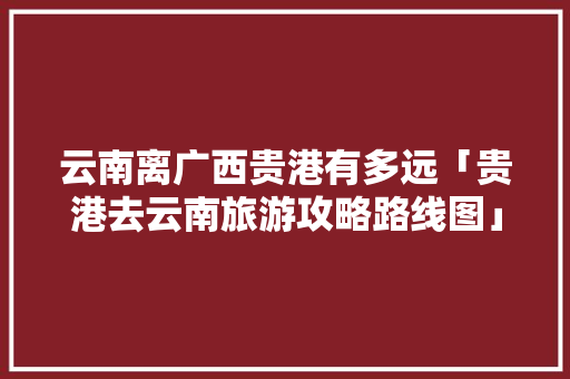 云南离广西贵港有多远「贵港去云南旅游攻略路线图」 云南离广西贵港有多远「贵港去云南旅游攻略路线图」 美食菜谱