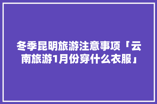 冬季昆明旅游注意事项「云南旅游1月份穿什么衣服」 冬季昆明旅游注意事项「云南旅游1月份穿什么衣服」 教育法律