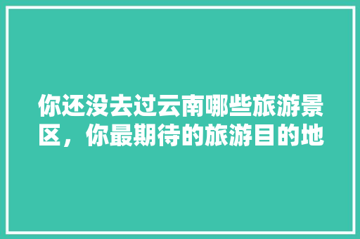 你还没去过云南哪些旅游景区，你最期待的旅游目的地是哪几个「云南旅游芒市拍照攻略图片」 你还没去过云南哪些旅游景区，你最期待的旅游目的地是哪几个「云南旅游芒市拍照攻略图片」 汽车常识
