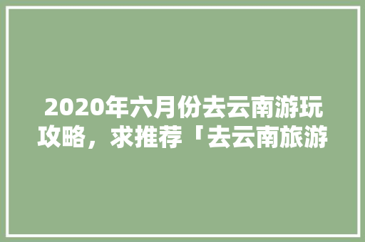 2020年六月份去云南游玩攻略，求推荐「去云南旅游团攻略一日游路线」 2020年六月份去云南游玩攻略，求推荐「去云南旅游团攻略一日游路线」 旅游攻略