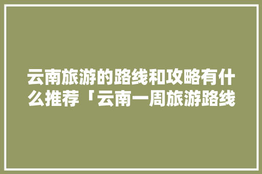 云南旅游的路线和攻略有什么推荐「云南一周旅游路线」 云南旅游的路线和攻略有什么推荐「云南一周旅游路线」 汽车常识