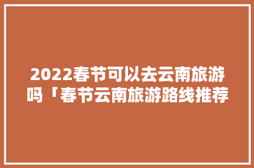 2022春节可以去云南旅游吗「春节云南旅游路线推荐」 2022春节可以去云南旅游吗「春节云南旅游路线推荐」 手机电脑