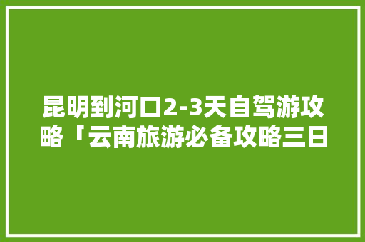 昆明到河口2-3天自驾游攻略「云南旅游必备攻略三日游路线」 昆明到河口2-3天自驾游攻略「云南旅游必备攻略三日游路线」 健康母婴
