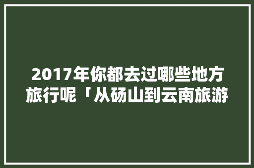 2017年你都去过哪些地方旅行呢「从砀山到云南旅游攻略路线」 2017年你都去过哪些地方旅行呢「从砀山到云南旅游攻略路线」 手机电脑