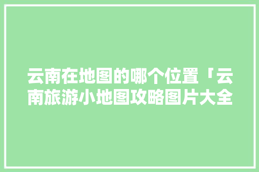 云南在地图的哪个位置「云南旅游小地图攻略图片大全」 云南在地图的哪个位置「云南旅游小地图攻略图片大全」 旅游攻略