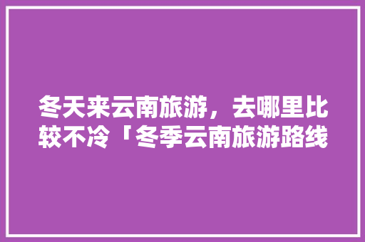 冬天来云南旅游，去哪里比较不冷「冬季云南旅游路线攻略图片」 冬天来云南旅游，去哪里比较不冷「冬季云南旅游路线攻略图片」 时尚穿搭