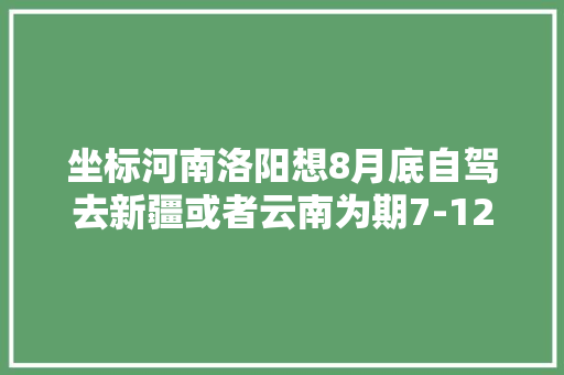 坐标河南洛阳想8月底自驾去新疆或者云南为期7-12天，适当延期也可。有推荐的吗「洛阳到云南旅游」 坐标河南洛阳想8月底自驾去新疆或者云南为期7-12天，适当延期也可。有推荐的吗「洛阳到云南旅游」 汽车常识