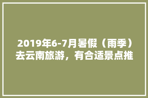 2019年6-7月暑假（雨季）去云南旅游，有合适景点推荐一下吗？谢谢「暑假云南旅游攻略图文大全」 2019年6-7月暑假（雨季）去云南旅游，有合适景点推荐一下吗？谢谢「暑假云南旅游攻略图文大全」 手机电脑