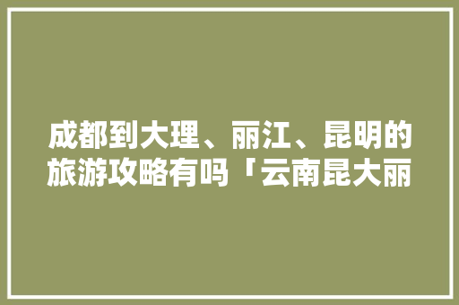成都到大理、丽江、昆明的旅游攻略有吗「云南昆大丽旅游线路图」 成都到大理、丽江、昆明的旅游攻略有吗「云南昆大丽旅游线路图」 汽车常识