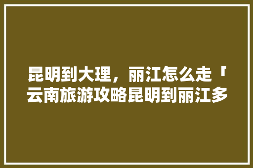 昆明到大理，丽江怎么走「云南旅游攻略昆明到丽江多少公里」 昆明到大理，丽江怎么走「云南旅游攻略昆明到丽江多少公里」 健康母婴
